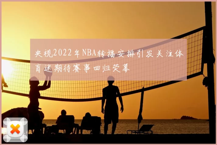 央视2022年NBA转播安排引发关注体育迷期待赛事回归荧幕