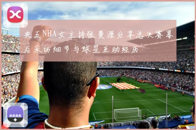 央五NBA女主持张曼源分享总决赛幕后采访细节与球星互动经历