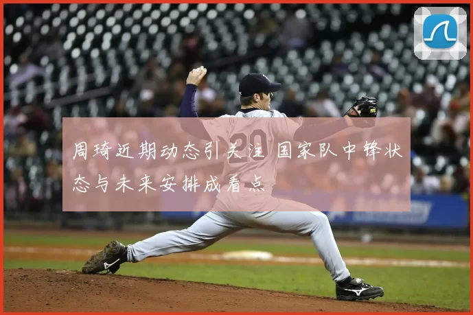 周琦近期动态引关注 国家队中锋状态与未来安排成看点