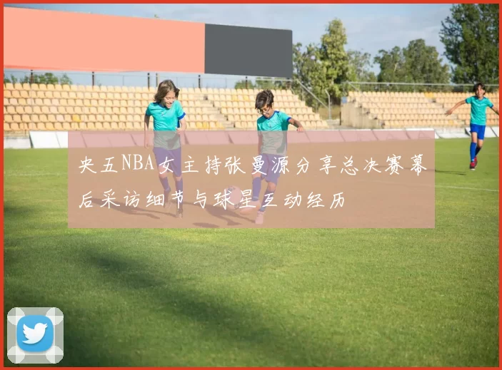 央五NBA女主持张曼源分享总决赛幕后采访细节与球星互动经历