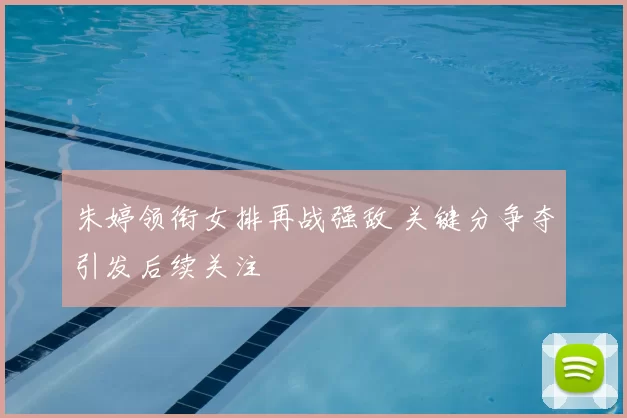 朱婷领衔女排再战强敌 关键分争夺引发后续关注