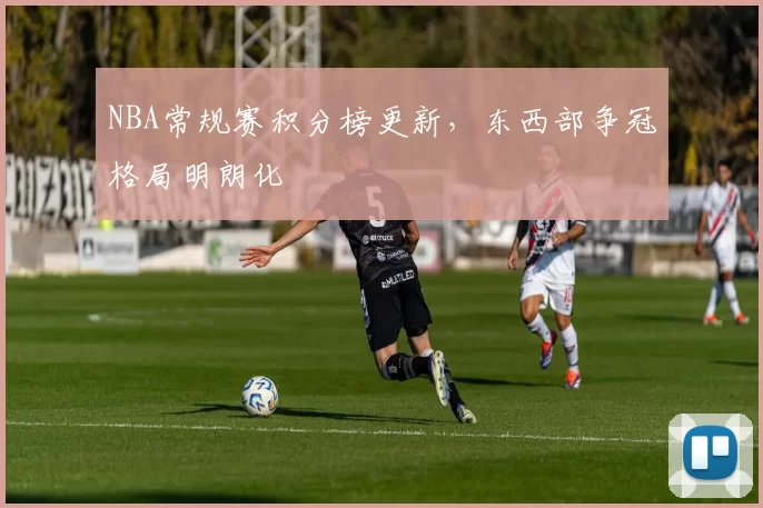 NBA常规赛积分榜更新，东西部争冠格局明朗化