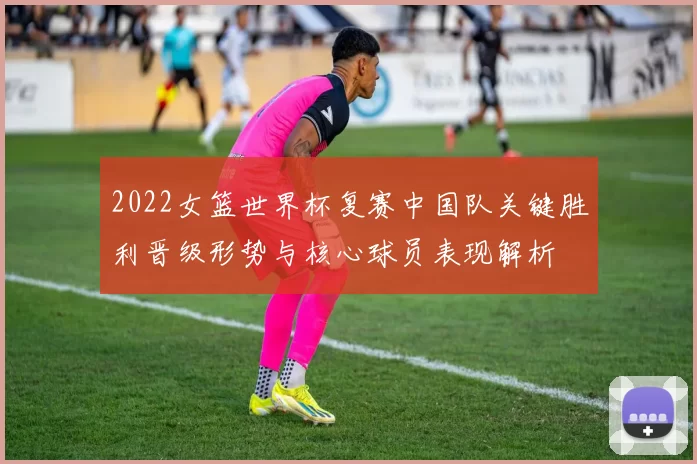 2022女篮世界杯复赛中国队关键胜利晋级形势与核心球员表现解析