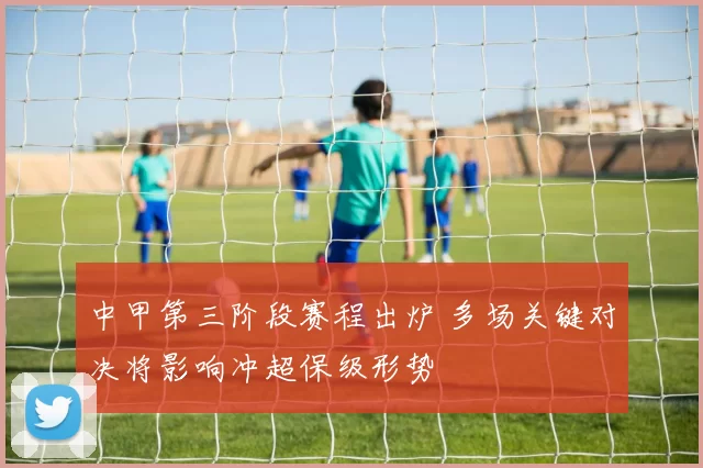 中甲第三阶段赛程出炉 多场关键对决将影响冲超保级形势