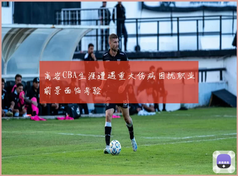 高岩CBA生涯遭遇重大伤病困扰职业前景面临考验