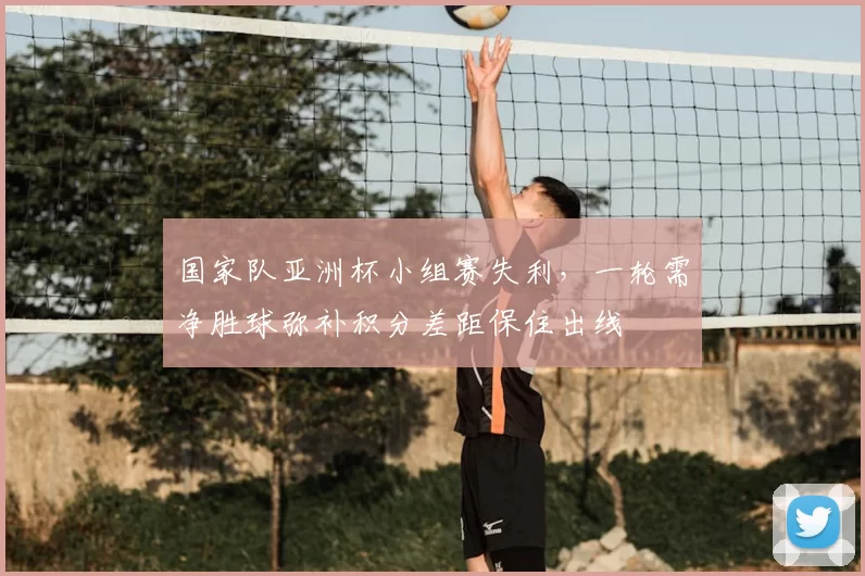 国家队亚洲杯小组赛失利，一轮需净胜球弥补积分差距保住出线