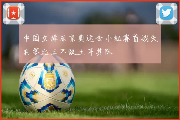 中国女排东京奥运会小组赛首战失利零比三不敌土耳其队