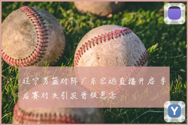 辽宁男篮对阵广东宏远直播开启 季后赛对决引发晋级悬念