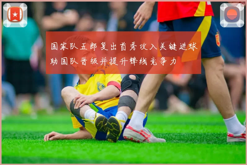 国家队五郎复出首秀攻入关键进球助国队晋级并提升锋线竞争力