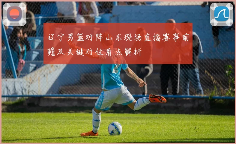 辽宁男篮对阵山东现场直播赛事前瞻及关键对位看点解析