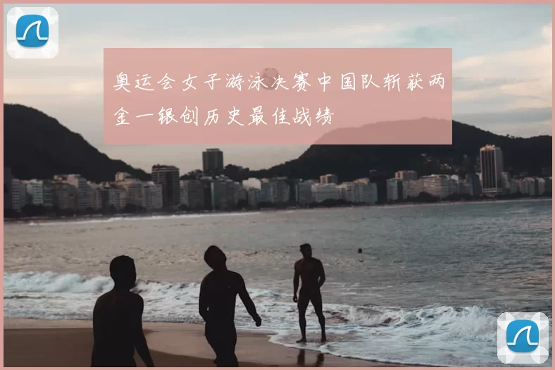 奥运会女子游泳决赛中国队斩获两金一银创历史最佳战绩