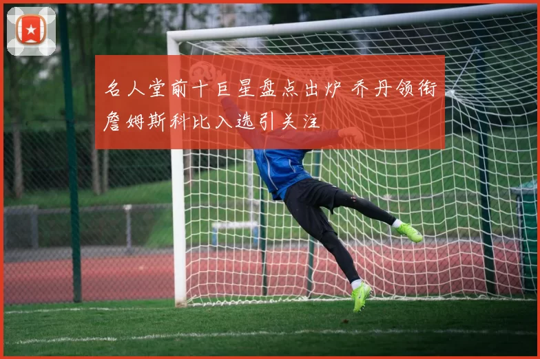 名人堂前十巨星盘点出炉 乔丹领衔詹姆斯科比入选引关注