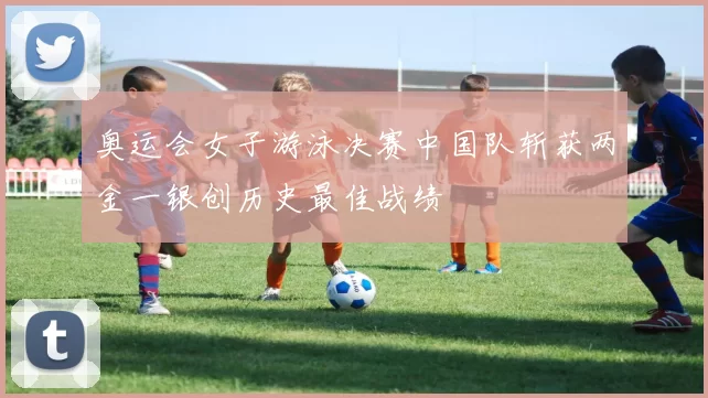 奥运会女子游泳决赛中国队斩获两金一银创历史最佳战绩