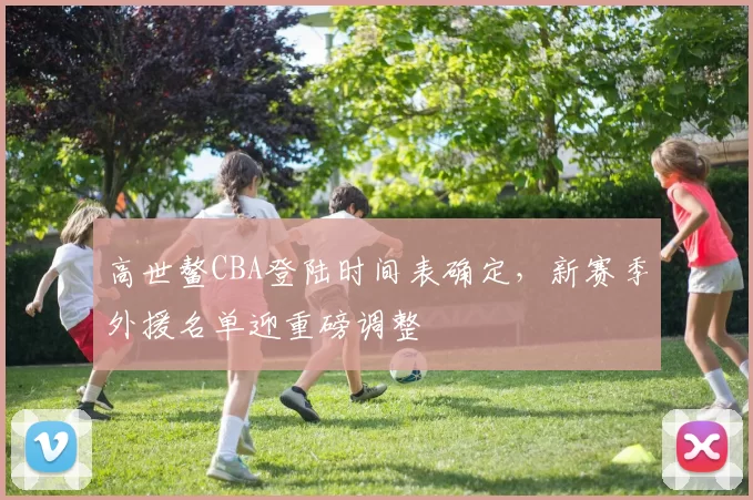 高世鳌CBA登陆时间表确定，新赛季外援名单迎重磅调整