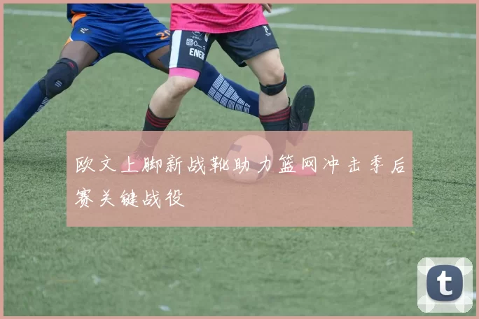 欧文上脚新战靴助力篮网冲击季后赛关键战役