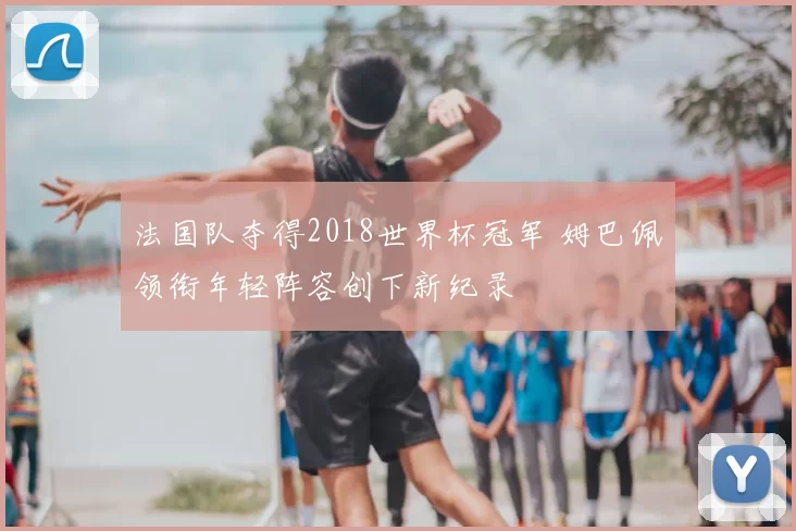 法国队夺得2018世界杯冠军 姆巴佩领衔年轻阵容创下新纪录