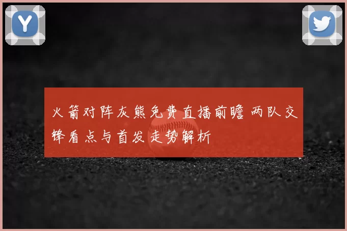 火箭对阵灰熊免费直播前瞻 两队交锋看点与首发走势解析