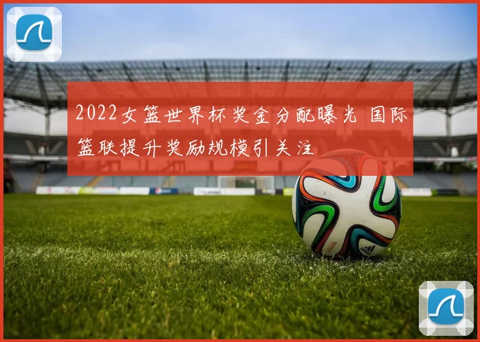 2022女篮世界杯奖金分配曝光 国际篮联提升奖励规模引关注