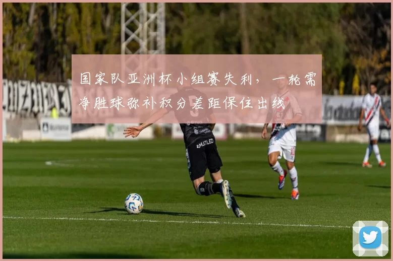 国家队亚洲杯小组赛失利，一轮需净胜球弥补积分差距保住出线
