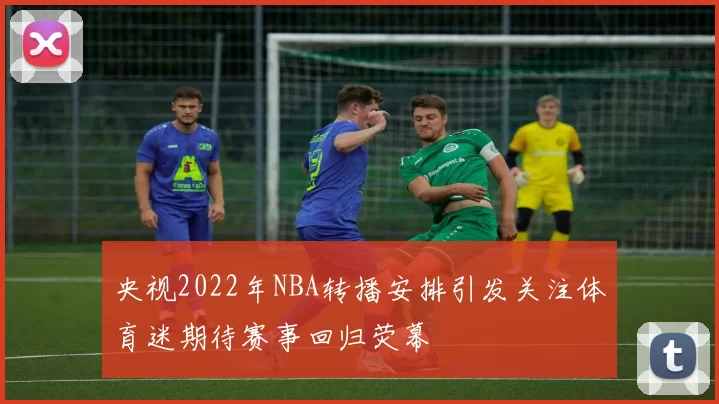 央视2022年NBA转播安排引发关注体育迷期待赛事回归荧幕
