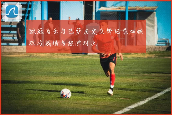 欧冠马竞与巴萨历史交锋记录回顾双方战绩与经典对决