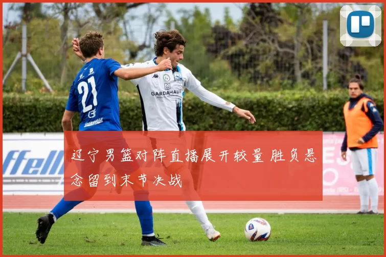 辽宁男篮对阵直播展开较量 胜负悬念留到末节决战