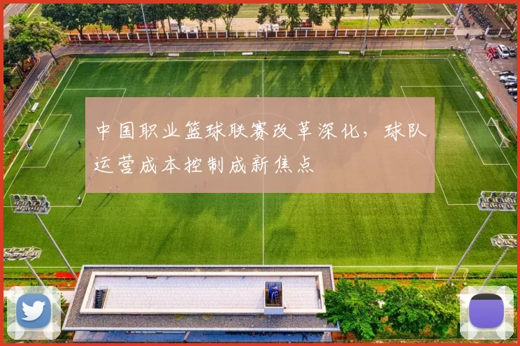 中国职业篮球联赛改革深化，球队运营成本控制成新焦点