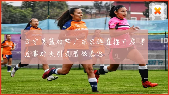 辽宁男篮对阵广东宏远直播开启 季后赛对决引发晋级悬念