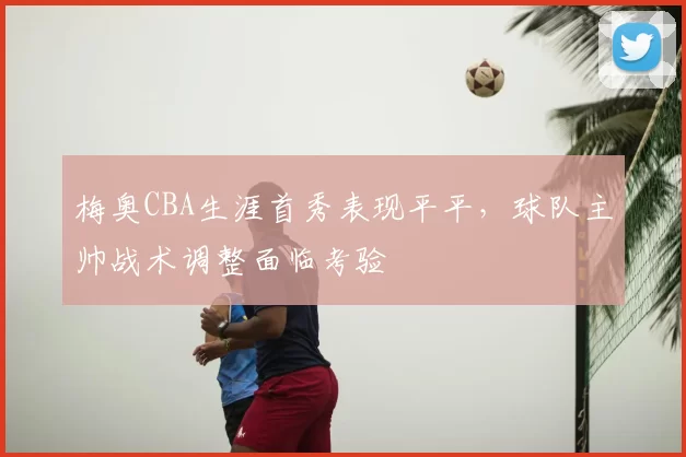 梅奥CBA生涯首秀表现平平，球队主帅战术调整面临考验