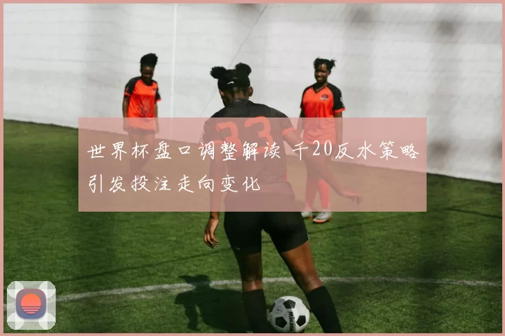 世界杯盘口调整解读 千20反水策略引发投注走向变化