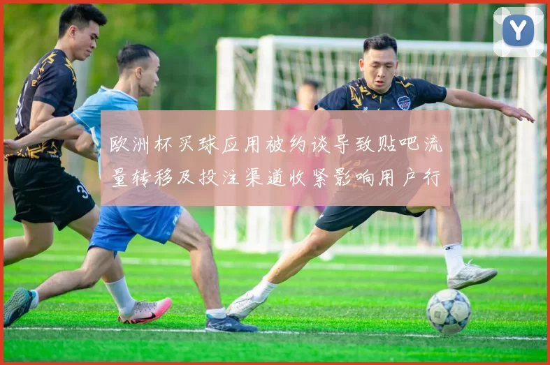 欧洲杯买球应用被约谈导致贴吧流量转移及投注渠道收紧影响用户行为