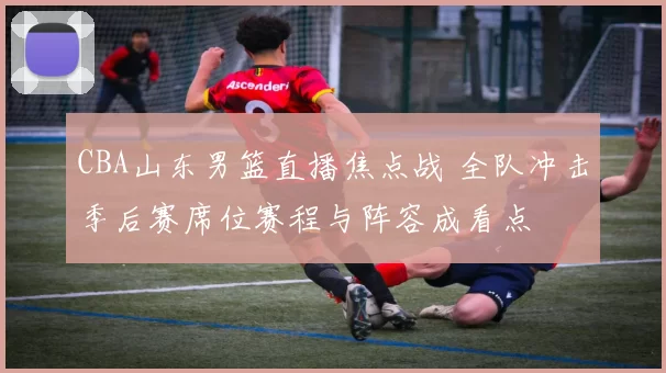CBA山东男篮直播焦点战 全队冲击季后赛席位赛程与阵容成看点