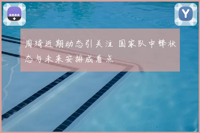 周琦近期动态引关注 国家队中锋状态与未来安排成看点