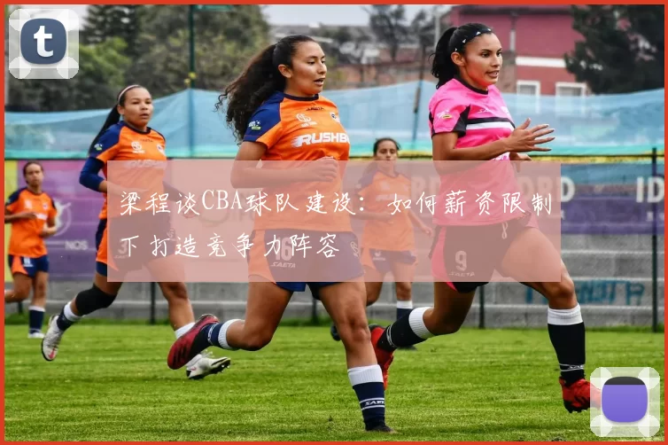 梁程谈CBA球队建设：如何薪资限制下打造竞争力阵容