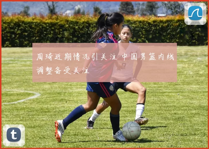 周琦近期情况引关注 中国男篮内线调整备受关注