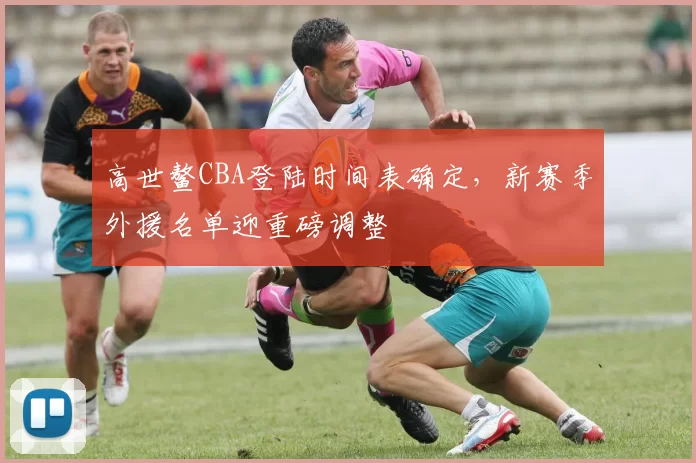 高世鳌CBA登陆时间表确定，新赛季外援名单迎重磅调整