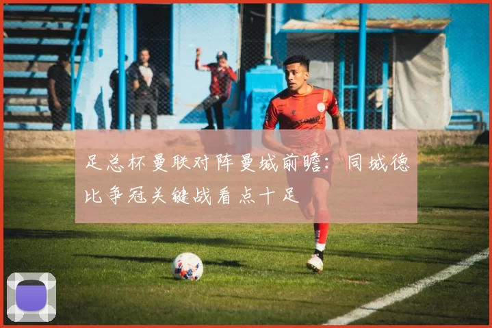 足总杯曼联对阵曼城前瞻：同城德比争冠关键战看点十足