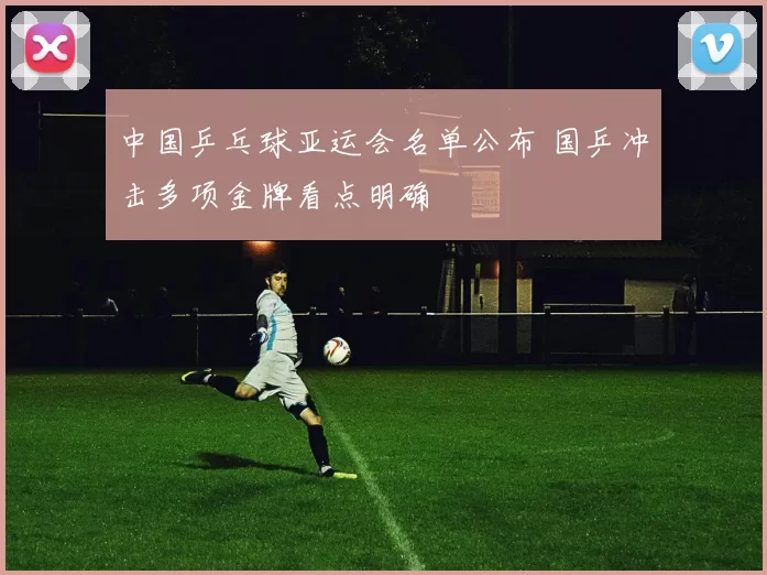 中国乒乓球亚运会名单公布 国乒冲击多项金牌看点明确