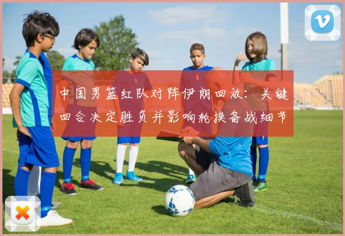 中国男篮红队对阵伊朗回放：关键回合决定胜负并影响轮换备战细节