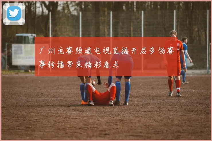 广州竞赛频道电视直播开启多场赛事转播带来精彩看点