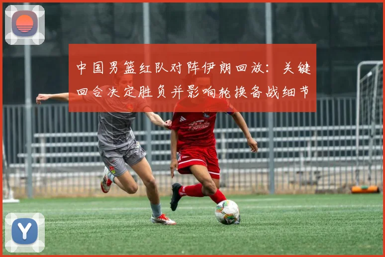 中国男篮红队对阵伊朗回放：关键回合决定胜负并影响轮换备战细节