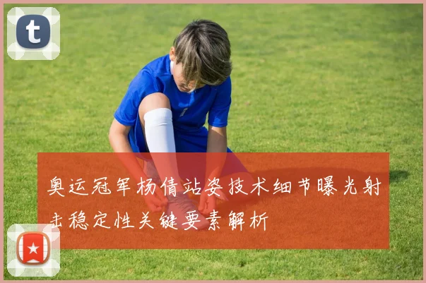 奥运冠军杨倩站姿技术细节曝光射击稳定性关键要素解析
