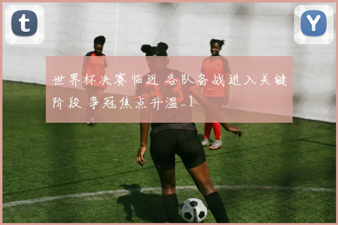世界杯决赛临近 各队备战进入关键阶段 争冠焦点升温_1