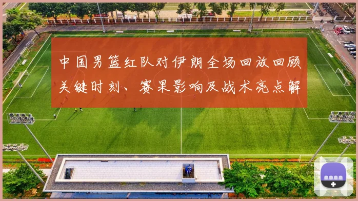 中国男篮红队对伊朗全场回放回顾关键时刻、赛果影响及战术亮点解析