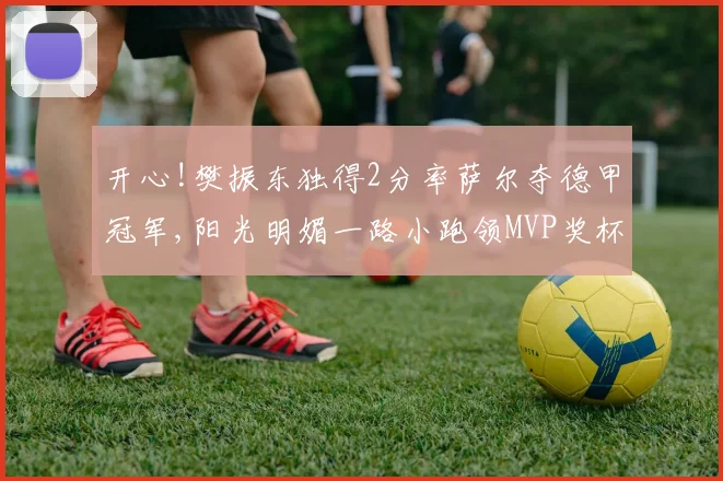 开心!樊振东独得2分率萨尔夺德甲冠军,阳光明媚一路小跑领MVP奖杯