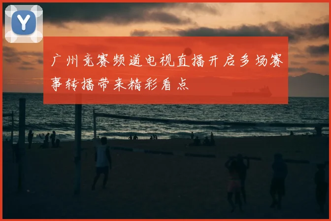 广州竞赛频道电视直播开启多场赛事转播带来精彩看点