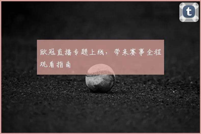 欧冠直播专题上线,带来赛事全程观看指南